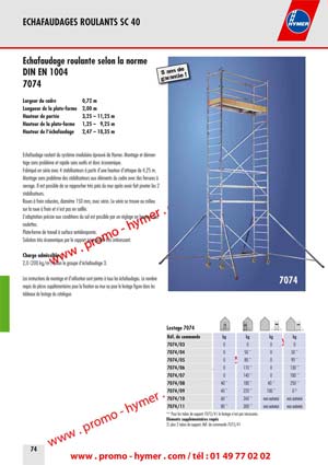7074 
Largeur du cadre 
Longueur de la plate-forme 
Hauteur de port&eacute;e 
Hauteur de la plate-forme 
Hauteur de l&lsquo;&eacute;chafaudage 
0,72 m 
2,00 m 
3,25 &ndash; 11,25 m 
1,25 &ndash; 9,25 m 
2,47 &ndash; 10,35 m 

&Eacute;chafaudage roulant du syst&egrave;me modulaire &eacute;prouv&eacute; de Hymer. Montage et d&eacute;montage 
sans probl&egrave;me et rapide sans outils et donc &eacute;conomique. 
Fabriqu&eacute; en s&eacute;rie avec 4 stabilisateurs &agrave; partir d&rsquo;une hauteur d&rsquo;attaque de 4,25 m. 
Montage sans probl&egrave;me des stabilisateurs aux &eacute;l&eacute;ments du cadre avec des ferrures &agrave; 
serrage. Il est possible de se rapprocher tr&egrave;s pr&egrave;s du mur apr&egrave;s avoir fait pivoter les 2 
stabilisateurs. 
Roues &agrave; frein robustes, diam&egrave;tre 150 mm, avec v&eacute;rin. Le v&eacute;rin se trouve au milieu 
sur la roue &agrave; frein et n&rsquo;est pas en saillie. 
L&rsquo;adaptation pr&eacute;cise aux conditions du sol est possible par un r&eacute;glage en hauteur des 
roulettes. 
Plate-forme de travail &agrave; surface antid&eacute;rapante. 
Solution tr&egrave;s &eacute;conomique par le rapport prix-qualit&eacute; tr&egrave;s int&eacute;ressant. 


Charge admissible : 

2,0 (200 kg/m2) selon le groupe d&lsquo;&eacute;chafaudage 3. 

Les instructions de montage et d&rsquo;utilisation sont jointes &agrave; tous les &eacute;chafaudages. Le nombre 
requis de pi&egrave;ces suppl&eacute;mentaires pour la fixation au mur ou pour le lestage figure dans les 

7074 
5 ans de garantie ! 
tableaux de lestage du catalogue. 


Lestage 7074 